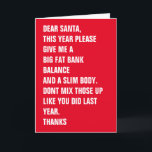 Cartão De Festividades Prezados Papais noeis Gordura Banco Corpo Fino<br><div class="desc">QUERIDOS PAPAIS NOEIS,  ESTE ANO,  POR FAVOR,  DÊ-ME UM GRANDE EQUILÍBRIO BANCÁRIO DE GORDURA E UM CORPO DE GORDURA. NÃO MISTURE-OS COMO FEZ NO ANO PASSADO. OBRIGADOS - cartão de Natal moderno ...  cartão de férias engraçado de Ricaso</div>
