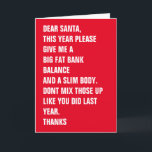 Cartão De Festividades Prezados Papais noeis Gordura Banco Corpo Fino<br><div class="desc">QUERIDOS PAPAIS NOEIS,  ESTE ANO,  POR FAVOR,  DÊ-ME UM GRANDE EQUILÍBRIO BANCÁRIO DE GORDURA E UM CORPO DE GORDURA. NÃO MISTURE-OS COMO FEZ NO ANO PASSADO. OBRIGADOS - cartão de Natal moderno ...  cartão de férias engraçado de Ricaso</div>