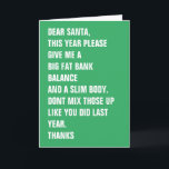 Cartão De Festividades Prezados Papais noeis Gordura Banco Corpo Fino<br><div class="desc">QUERIDOS PAPAIS NOEIS,  ESTE ANO,  POR FAVOR,  DÊ-ME UM GRANDE EQUILÍBRIO BANCÁRIO DE GORDURA E UM CORPO DE GORDURA. NÃO MISTURE-OS COMO FEZ NO ANO PASSADO. OBRIGADOS - cartão de Natal moderno ...  cartão de férias engraçado de Ricaso</div>