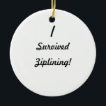 Ornamento De Cerâmica Eu sobrevivi a ziplining!<br><div class="desc">Eu sobrevivi! Que era ele que você sobreviveu? Até agora muito as poucas pessoas sabem que você controlou obter com ele, assim que use este grande design da sobrevivência para mostrar a todos o que era! Adicione seu próprio texto para um costume "que eu sobrevivi" ao design, transfira arquivos pela...</div>